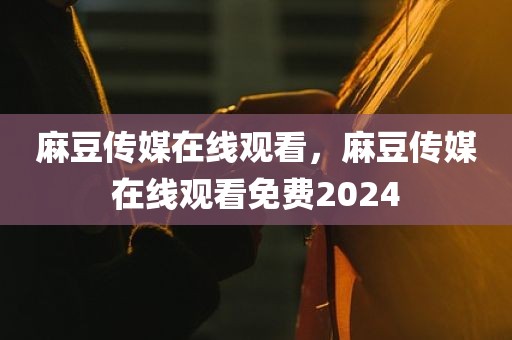 麻豆传媒在线观看，麻豆传媒在线观看免费2024