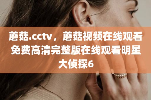蘑菇.cctv，蘑菇视频在线观看免费高清完整版在线观看明星大侦探6