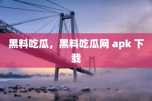 黑料吃瓜，黑料吃瓜网 apk 下载
