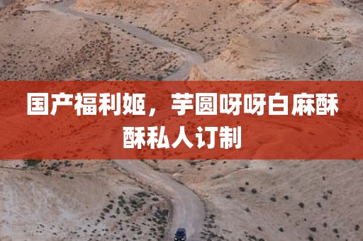 国产福利姬，芋圆呀呀白麻酥酥私人订制