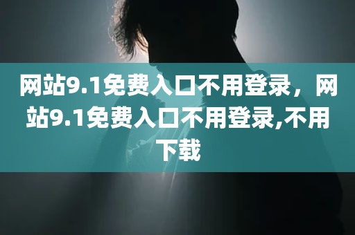 网站9.1免费入口不用登录，网站9.1免费入口不用登录,不用下载