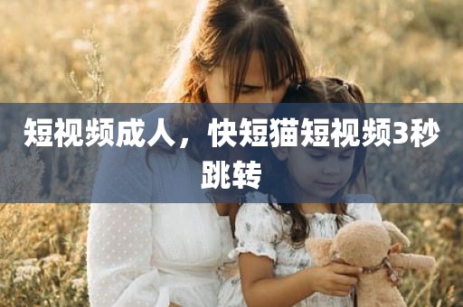 短视频成人，快短猫短视频3秒跳转