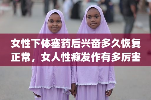 女性下体塞药后兴奋多久恢复正常，女人性瘾发作有多厉害