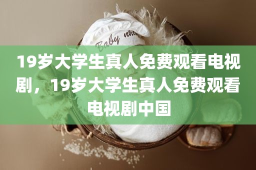 19岁大学生真人免费观看电视剧，19岁大学生真人免费观看电视剧中国