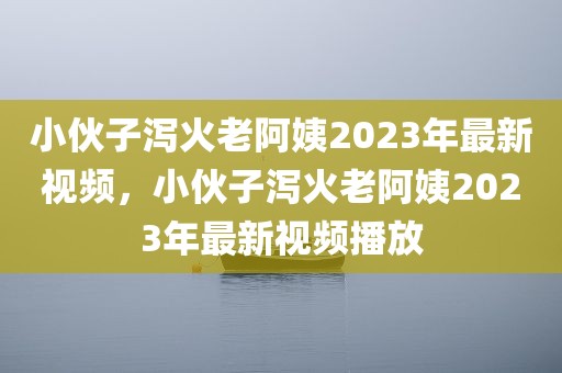 小伙子泻火老阿姨2023年最新视频，小伙子泻火老阿姨2023年最新视频播放