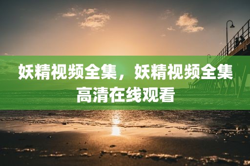 妖精视频全集，妖精视频全集高清在线观看