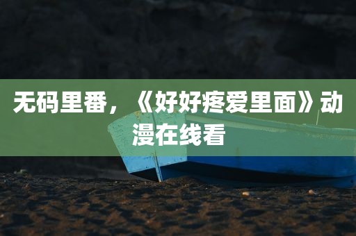 无码里番，《好好疼爱里面》动漫在线看