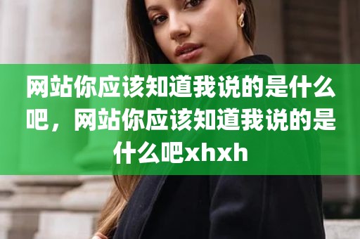 网站你应该知道我说的是什么吧，网站你应该知道我说的是什么吧xhxh
