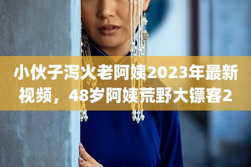 小伙子泻火老阿姨2023年最新视频，48岁阿姨荒野大镖客2