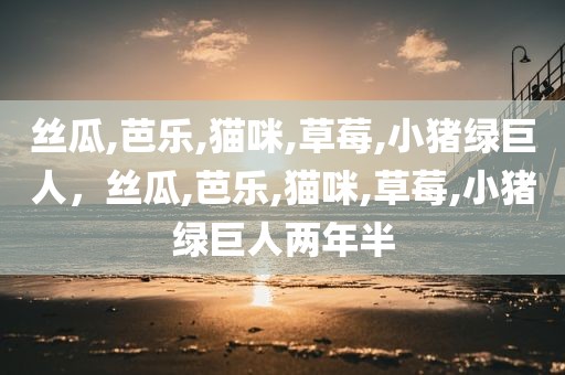 丝瓜,芭乐,猫咪,草莓,小猪绿巨人，丝瓜,芭乐,猫咪,草莓,小猪绿巨人两年半