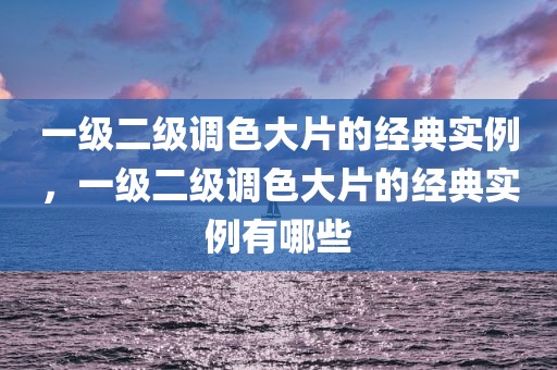 一级二级调色大片的经典实例，一级二级调色大片的经典实例有哪些