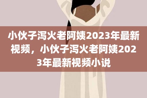 小伙子泻火老阿姨2023年最新视频，小伙子泻火老阿姨2023年最新视频小说