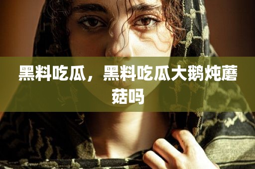 黑料吃瓜，黑料吃瓜大鹅炖蘑菇吗