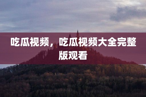 吃瓜视频，吃瓜视频大全完整版观看