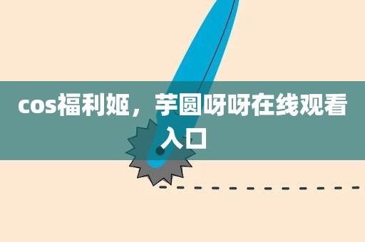 cos福利姬，芋圆呀呀在线观看入口