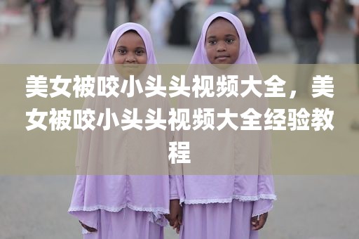 美女被咬小头头视频大全，美女被咬小头头视频大全经验教程
