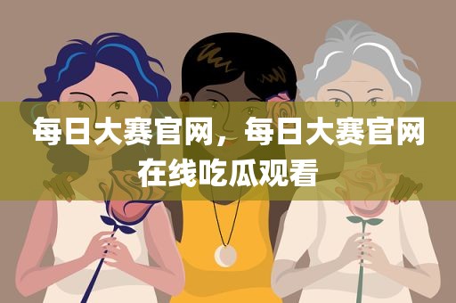 每日大赛官网，每日大赛官网在线吃瓜观看