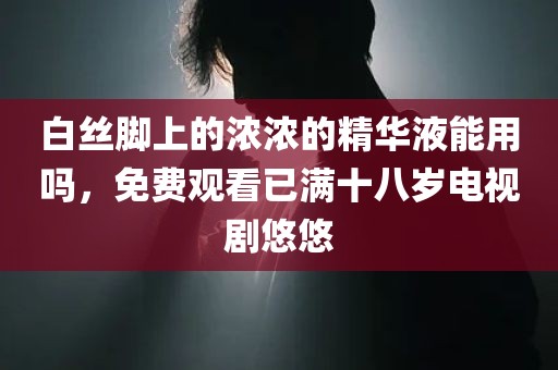 白丝脚上的浓浓的精华液能用吗，免费观看已满十八岁电视剧悠悠