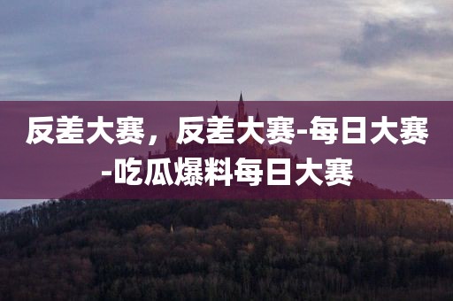 反差大赛，反差大赛-每日大赛-吃瓜爆料每日大赛