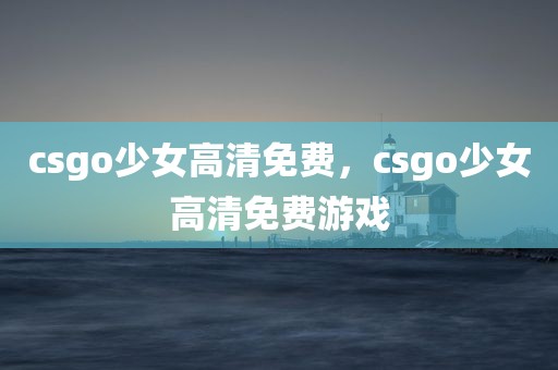csgo少女高清免费，csgo少女高清免费游戏