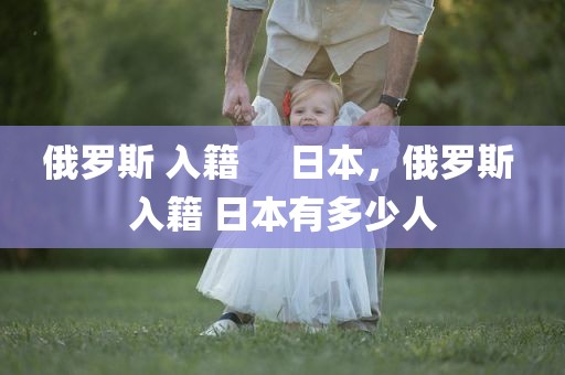 俄罗斯 入籍     日本，俄罗斯 入籍 日本有多少人