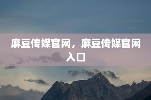 麻豆传媒官网，麻豆传媒官网入囗