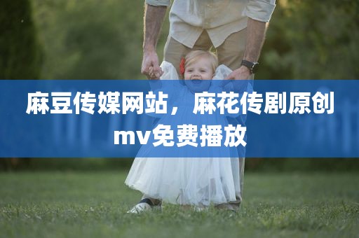 麻豆传媒网站，麻花传剧原创mv免费播放