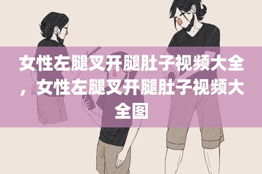 女性左腿叉开腿肚子视频大全，女性左腿叉开腿肚子视频大全图