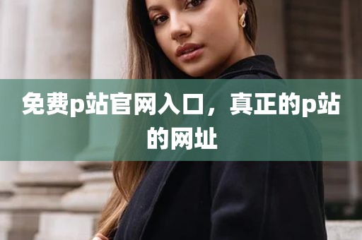 免费p站官网入口，真正的p站的网址