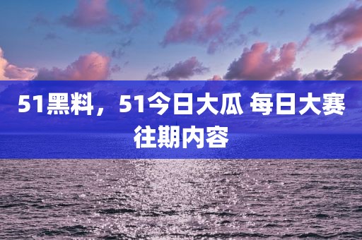 51黑料，51今日大瓜 每日大赛往期内容