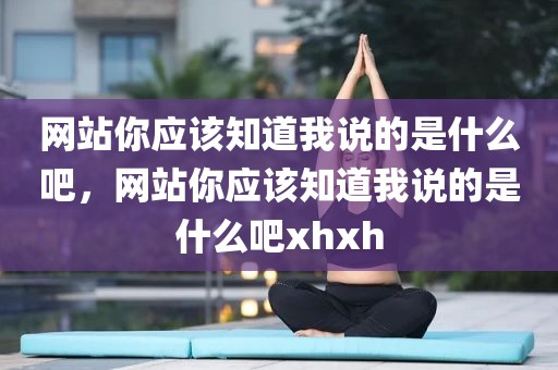 网站你应该知道我说的是什么吧，网站你应该知道我说的是什么吧xhxh