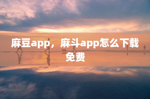 麻豆app，麻斗app怎么下载免费