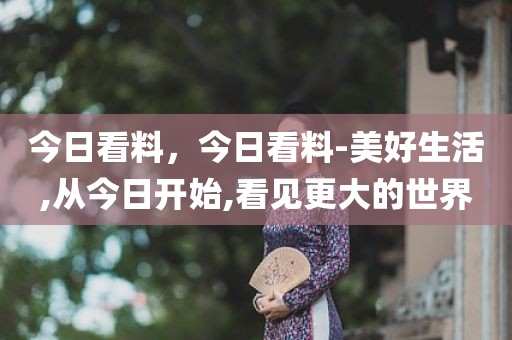 今日看料，今日看料-美好生活,从今日开始,看见更大的世界