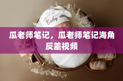 瓜老师笔记，瓜老师笔记海角反差视频