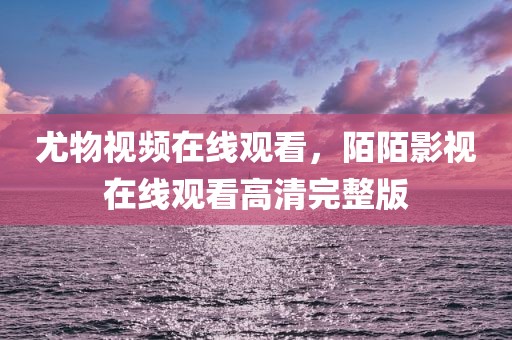 尤物视频在线观看，陌陌影视在线观看高清完整版
