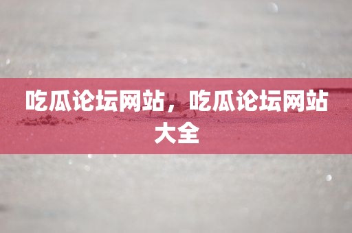 吃瓜论坛网站，吃瓜论坛网站大全
