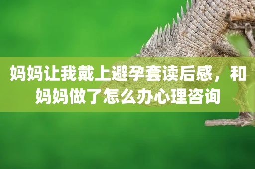 妈妈让我戴上避孕套读后感，和妈妈做了怎么办心理咨询