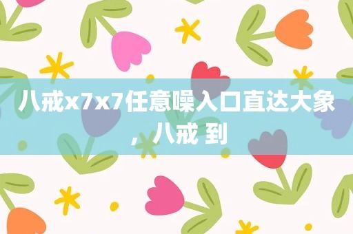 八戒x7x7任意噪入口直达大象，八戒 到