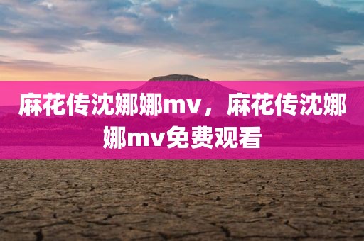 麻花传沈娜娜mv，麻花传沈娜娜mv免费观看