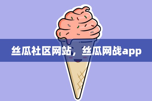 丝瓜社区网站，丝瓜网战app
