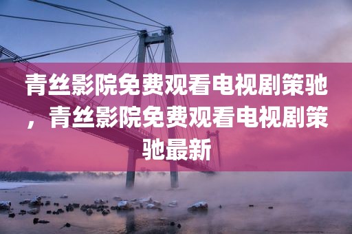 青丝影院免费观看电视剧策驰，青丝影院免费观看电视剧策驰最新