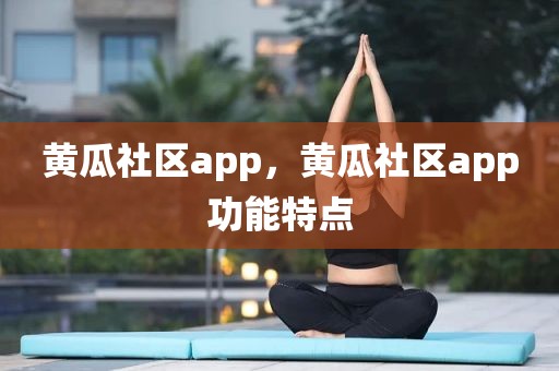 黄瓜社区app，黄瓜社区app功能特点