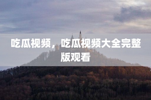 吃瓜视频，吃瓜视频大全完整版观看