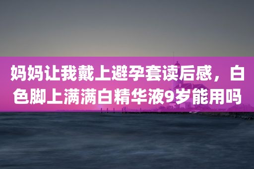 妈妈让我戴上避孕套读后感，白色脚上满满白精华液9岁能用吗