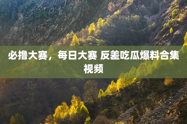 必撸大赛，每日大赛 反差吃瓜爆料合集视频