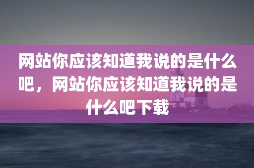 网站你应该知道我说的是什么吧，网站你应该知道我说的是什么吧下载