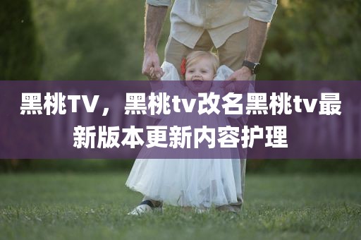 黑桃TV，黑桃tv改名黑桃tv最新版本更新内容护理