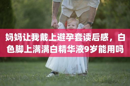 妈妈让我戴上避孕套读后感，白色脚上满满白精华液9岁能用吗