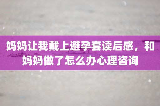妈妈让我戴上避孕套读后感，和妈妈做了怎么办心理咨询