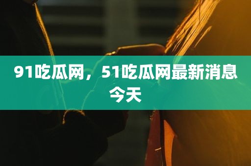 91吃瓜网，51吃瓜网最新消息今天